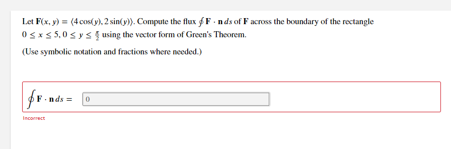 Let F(x, y) = (4 cos(y), 2 sin(y)). Compute the flux f F - nds of F across the boundary of the rectangle
0 < x< 5,0 < y <5 using the vector form of Green's Theorem.
(Use symbolic notation and fractions where needed.)
F.nds =
Incorrect
