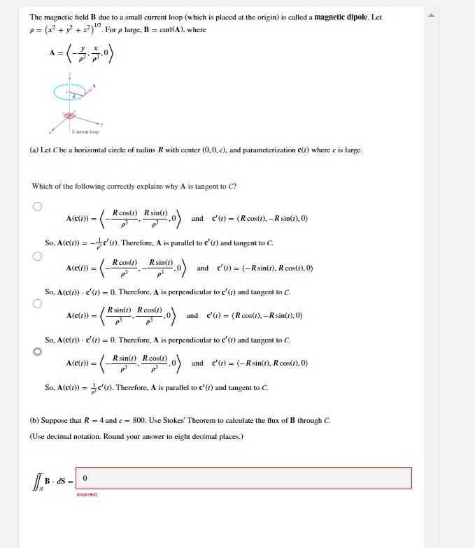 The magnetic field B due to a small current loop (which is placed at the origin) is called a magnetic dipole. Let
p = (x +y +z?)". For p large, B = curl(A), where
1/2
A =
Care kop
(a) Let C be a horizontal circle of radius R with center (0,0, c), and parameterization c(r) where e is large.
Which of the following correctly explains why A is tangent to C?
Rcos(t) Rsin(t)
A(c(1)) =
and e'(1) = (R cos(), – R sin(t), 0)
So, A(c(1)) = -c't). Therefore, A is parallel to c'(1) and tangent to C.
Rcos(t)
Rsin(1)
A(c(1)) =
and e'(1) = (-R sin(t), R cos(1), 0)
So, A(c(1)) - c'(1) = 0. Therefore, A is perpendicular to e'(1) and tangent to C.
Rsin(t) Rcos(t)
A(c(1)) =
and e'(1) = (R cos(1), –R sin(t), 0)
So, A(c(1)) - c'(1) = 0. Therefore, A is perpendicular to e'(t) and tangent to C.
Rsin(t) Rcos(1)
A(c(1)) =
and c) = (-Rsin(), R cos(1), 0)
So, A(c(t)) = e'(1). Therefore, A is parallel to c'(?) and tangent to C.
%3D
(b) Suppose that R = 4 and e = 800. Use Stokes' Theorem to calculate the flux of B through C.
(Use decimal notation. Round your answer to eight decimal places.)
B- dS =
Incorrect
