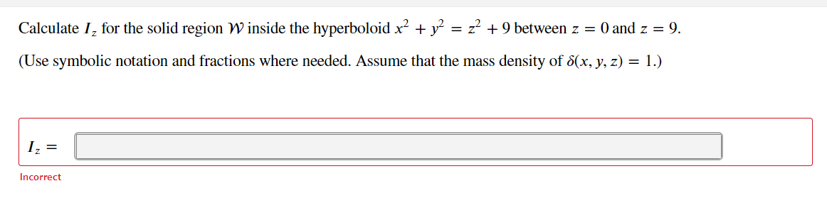 Calculate I, for the solid region W inside the hyperboloid x? + y?
= z? +9 between z = 0 and z = 9.
(Use symbolic notation and fractions where needed. Assume that the mass density of 8(x, y, z) = 1.)
Iz =
Incorrect
