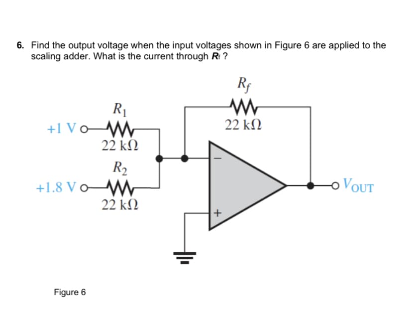 6. Find the output voltage when the input voltages shown in Figure 6 are applied to the
scaling adder. What is the current through Rf ?
R₁
+1 Vo W
+1.8 Vo
Figure 6
22 ΚΩ
R₂
22 ΚΩ
+
Rf
www
22 ΚΩ
VOUT