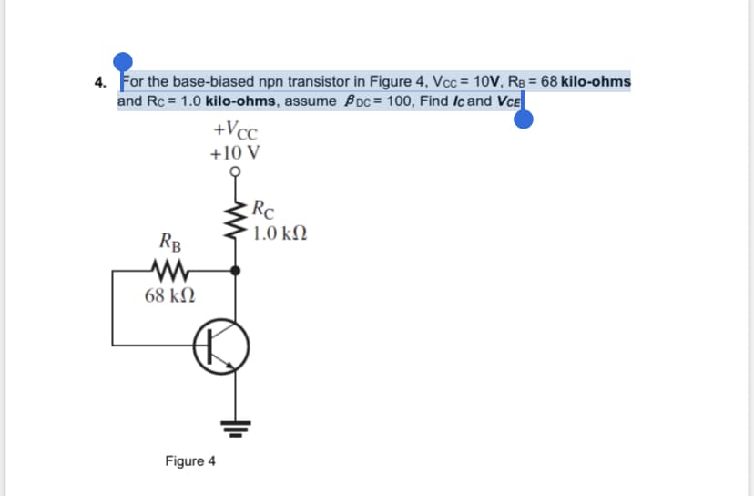 4. For the base-biased npn transistor in Figure 4, Vcc= 10V, RB = 68 kilo-ohms
and Rc = 1.0 kilo-ohms, assume Boc= 100, Find Ic and VCE
RB
www
68 ΚΩ
+Vcc
+10 V
P
Figure 4
Rc
1.0 ΚΩ