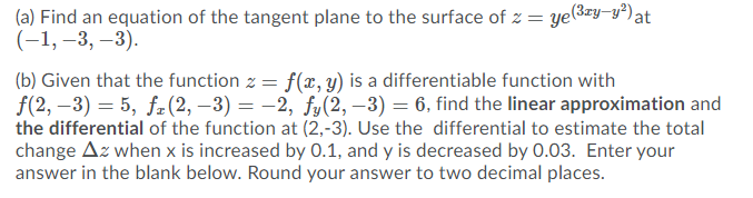(a) Find an equation of the tangent plane to the surface of z = ye(3zy-y³) at
(-1, –3, –3).
(b) Given that the function z = f(x, y) is a differentiable function with
f(2, –3) = 5, f= (2, –3) = -2, fy(2, –3) = 6, find the linear approximation and
the differential of the function at (2,-3). Use the differential to estimate the total
change Az when x is increased by 0.1, and y is decreased by 0.03. Enter your
answer in the blank below. Round your answer to two decimal places.
