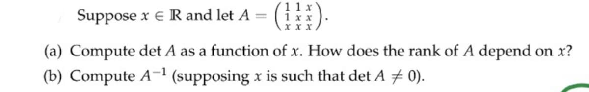 Suppose x e R and let A =
11 x
1 хх
x x x
(a) Compute det A as a function of x. How does the rank of A depend on x?
(b) Compute A-1 (supposing x is such that det A 0).
