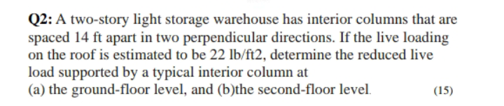 Q2: A two-story light storage warehouse has interior columns that are
spaced 14 ft apart in two perpendicular directions. If the live loading
on the roof is estimated to be 22 lb/ft2, determine the reduced live
load supported by a typical interior column at
(a) the ground-floor level, and (b)the second-floor level.
(15)
