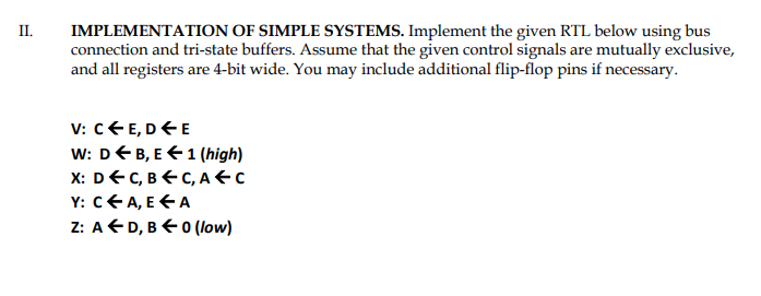 II.
IMPLEMENTATION OF SIMPLE SYSTEMS. Implement the given RTL below using bus
connection and tri-state buffers. Assume that the given control signals are mutually exclusive,
and all registers are 4-bit wide. You may include additional flip-flop pins if necessary.
V: c€ E, DEE
W: DEB, E €1 (high)
X: DEC, BEC, A€c
Y: cEA, E E A
Z: AD, B E0 (low)
