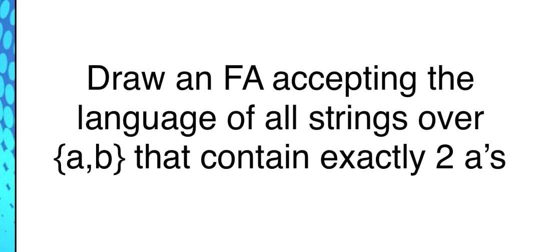 Draw an FA accepting the
language of all strings over
{a,b} that contain exactly 2 a's
