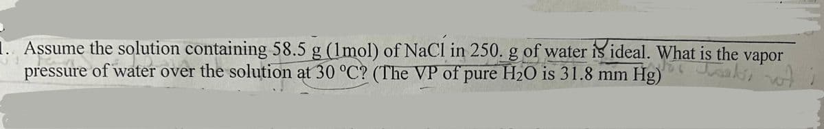 1. Assume the solution containing 58.5 g (1mol) of NaCl in 250. g of water is ideal. What is the vapor
pressure of water over the solution at 30 °C? (The VP of pure H2O is 31.8 mm Hg)
oak wot