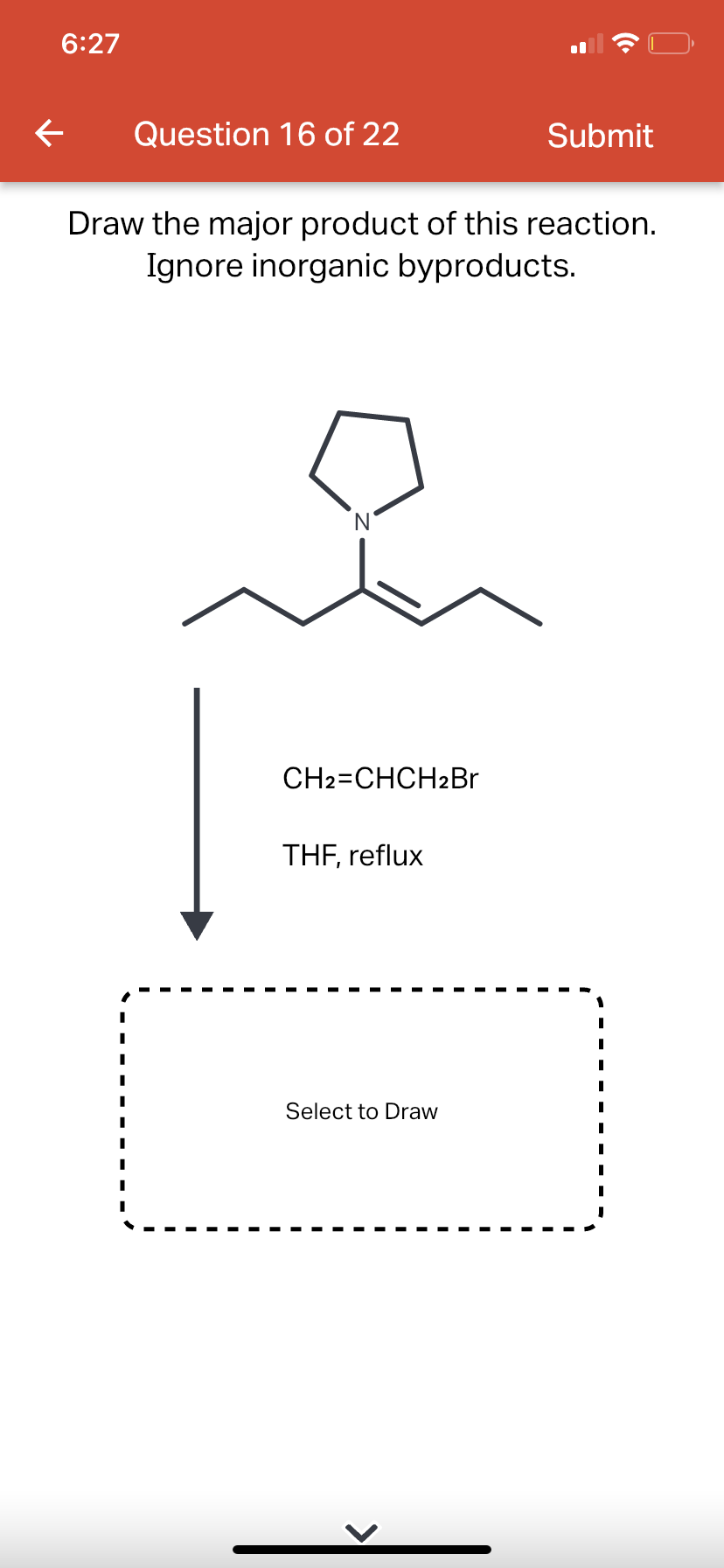 6:27
←
Question 16 of 22
Draw the major product of this reaction.
Ignore inorganic byproducts.
CH2=CHCH2Br
THF, reflux
Submit
Select to Draw