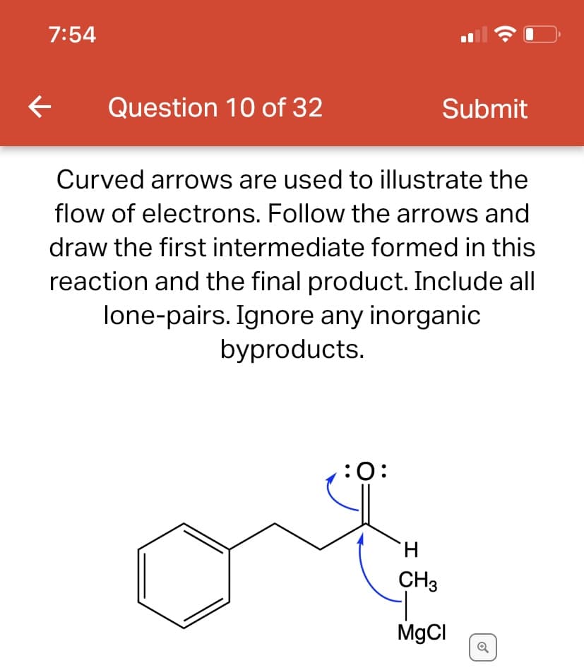 7:54
←
Question 10 of 32
:O:
(C.
Submit
Curved arrows are used to illustrate the
flow of electrons. Follow the arrows and
draw the first intermediate formed in this
reaction and the final product. Include all
lone-pairs. Ignore any inorganic
byproducts.
H
CH3
MgCl