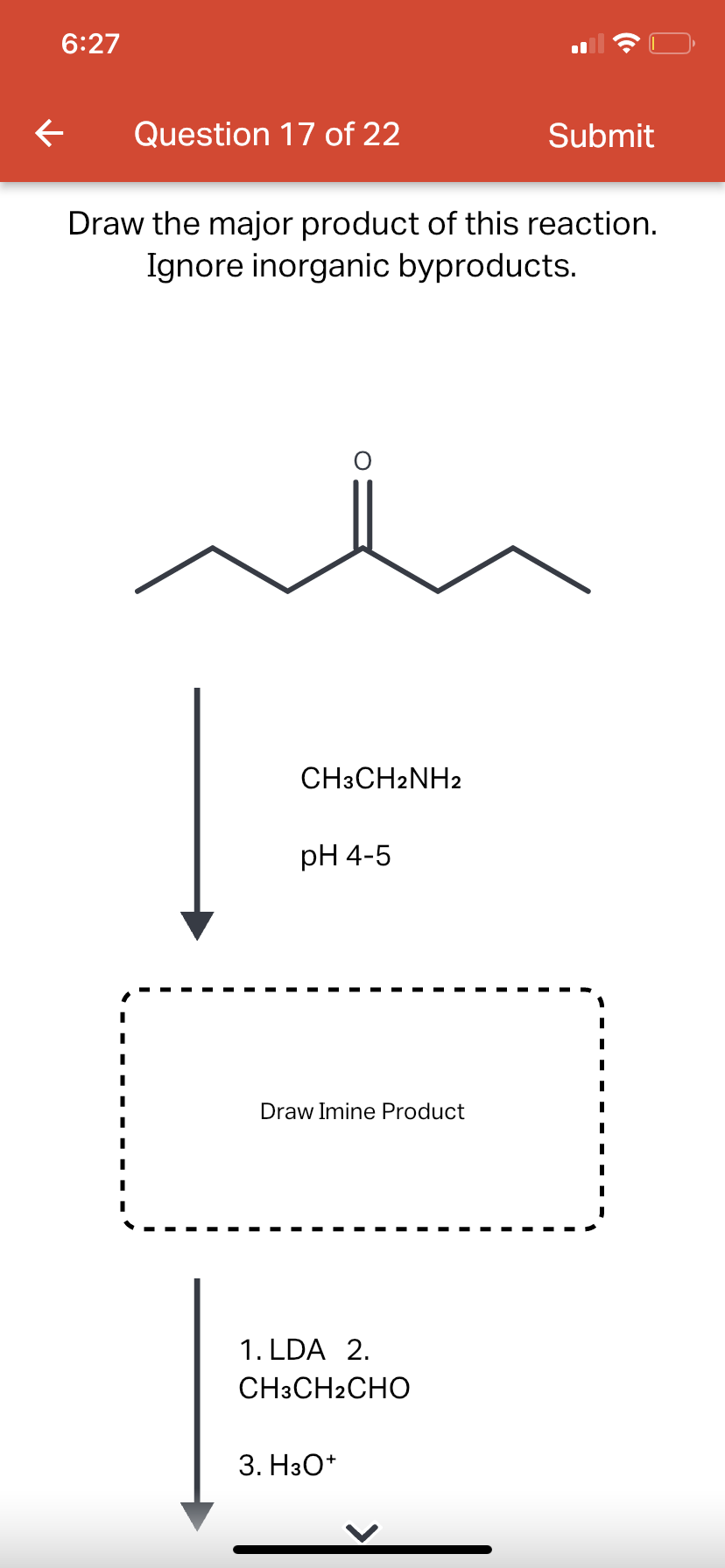 6:27
←
Question 17 of 22
Draw the major product of this reaction.
Ignore inorganic byproducts.
CH3CH2NH2
pH 4-5
Draw Imine Product
1. LDA 2.
CH3CH2CHO
Submit
3. H3O+