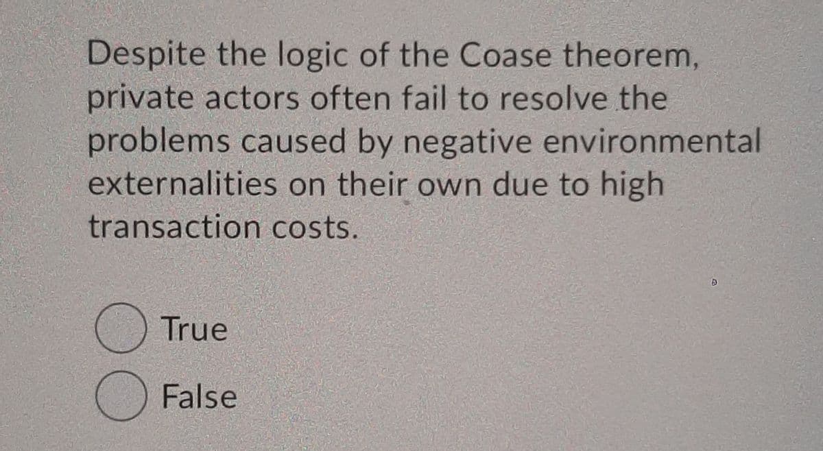 Despite the logic of the Coase theorem,
private actors often fail to resolve the
problems caused by negative environmental
externalities on their own due to high
transaction costs.
O True
O False
