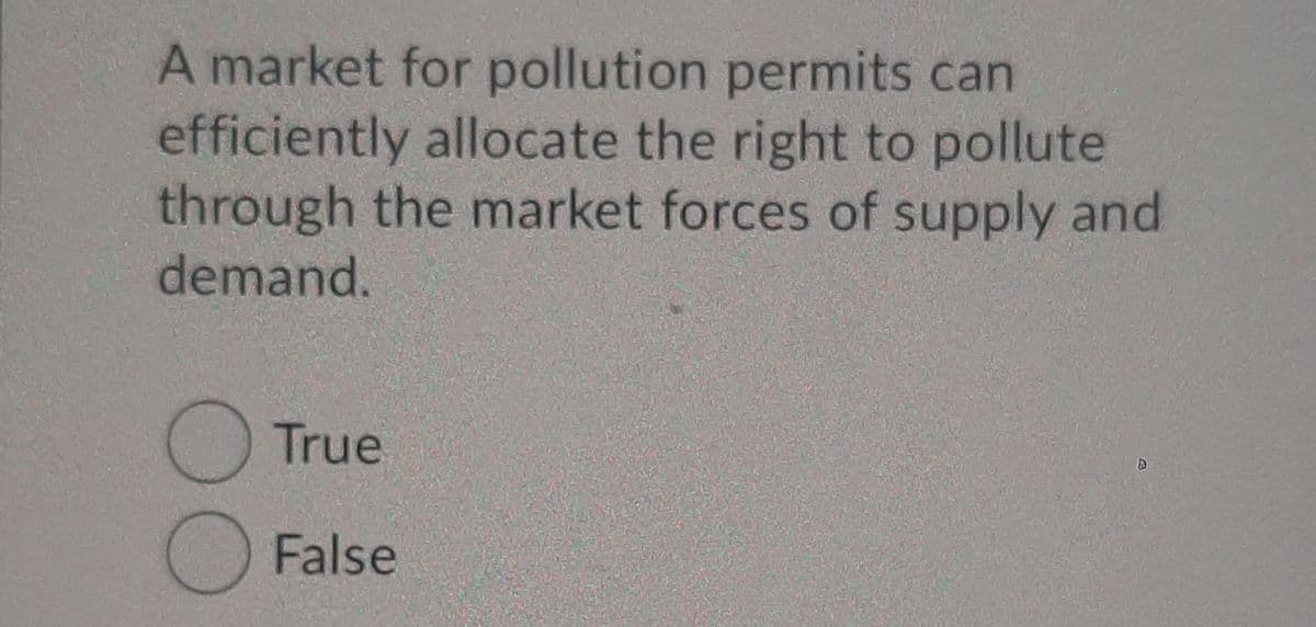 A market for pollution permits can
efficiently allocate the right to pollute
through the market forces of supply and
demand.
True
False
