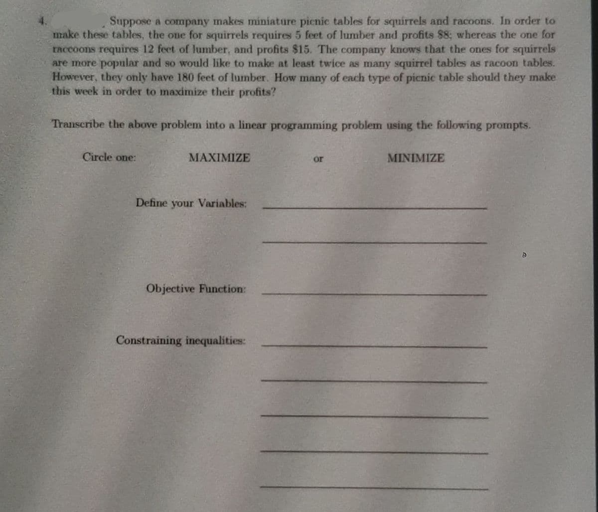 Suppose a company makes miniature pienic tables for squirrels and racoons. In order to
make these tables, the one for squirrels requires 5 feet of lumber and profits $8; whereas the one for
TAccoons requires 12 feet of lumber, and profits $15. The company knows that the ones for squirrels
are more popular and so would like to make at least twice as many squirrel tables as racoon tables.
However, they only have 180 feet of lumber. How many of each type of picnic table should they make
this week in order to maximize their profits?
Transcribe the above problem into a linear programming problem using the following prompts.
Circle one:
MAXIMIZE
MINIMIZE
or
Define your Variables:
Objective Function:
Constraining inequalities:
