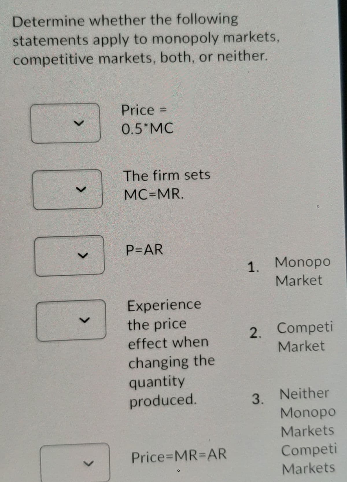 Determine whether the following
statements apply to monopoly markets,
competitive markets, both, or neither.
Price =
%3D
0.5*MC
The firm sets
MC=MR.
P=AR
1. Monopo
Market
Experience
the price
effect when
2. Competi
Market
changing the
quantity
produced.
3. Neither
Monopo
Markets
Price MR%3DAR
Competi
Markets
<>
<>
<>
