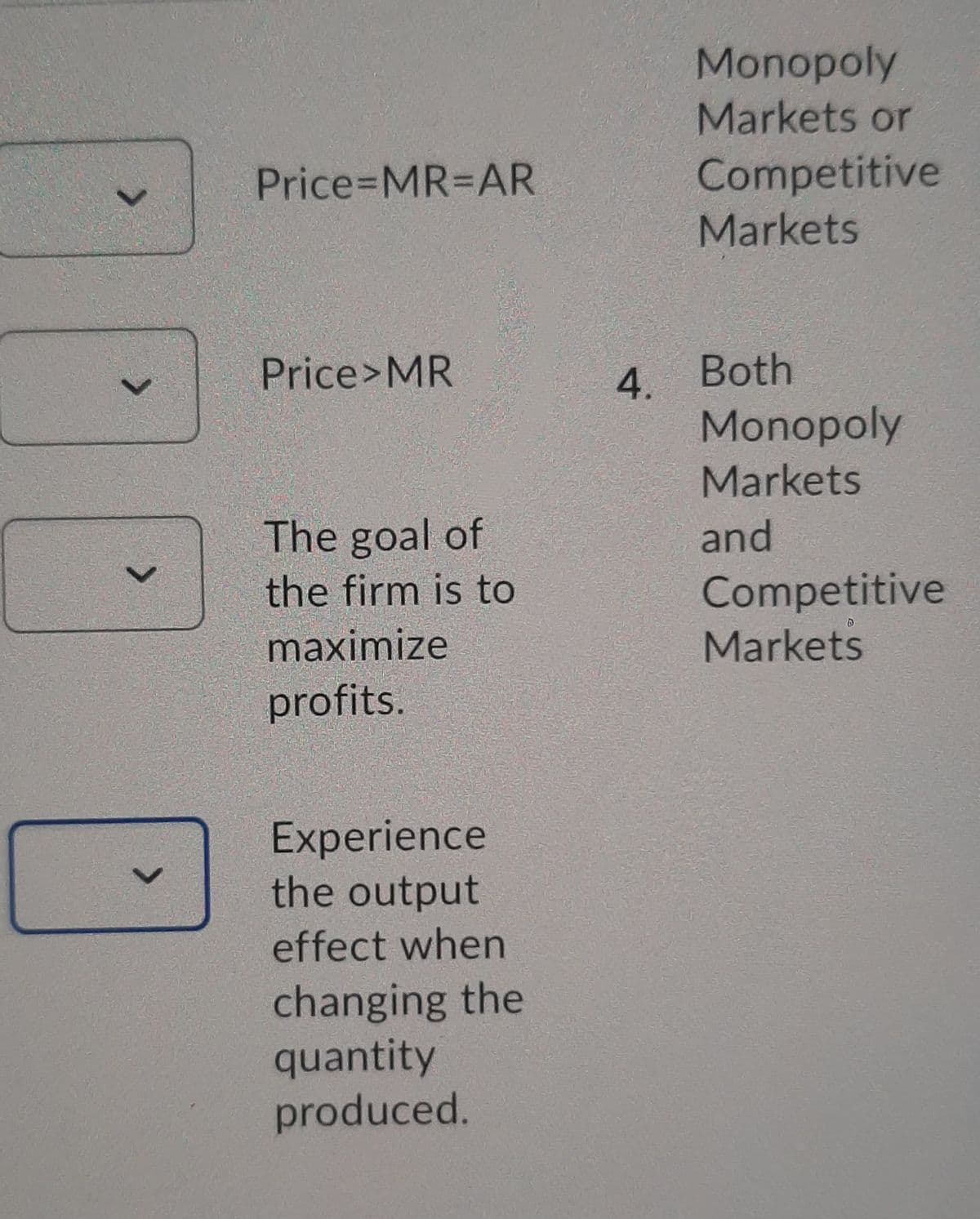 Monopoly
Markets or
Price%3DMR%3DAR
Competitive
Markets
Price>MR
Both
4.
Monopoly
Markets
The goal of
and
Competitive
Markets
the firm is to
maximize
profits.
Experience
the output
effect when
changing the
quantity
produced.
<>
