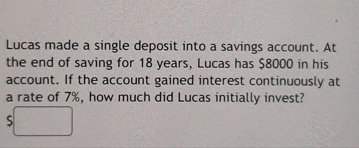Lucas made a single deposit into a savings account. At
the end of saving for 18 years, Lucas has $8000 in his
account. If the account gained interest continuously at
a rate of 7%, how much did Lucas initially invest?
