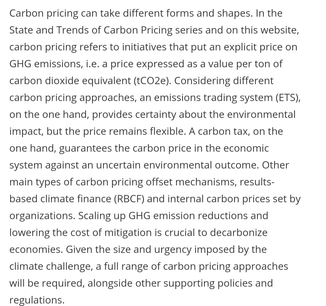 Carbon pricing can take different forms and shapes. In the
State and Trends of Carbon Pricing series and on this website,
carbon pricing refers to initiatives that put an explicit price on
GHG emissions, i.e. a price expressed as a value per ton of
carbon dioxide equivalent (tCO2e). Considering different
carbon pricing approaches, an emissions trading system (ETS),
on the one hand, provides certainty about the environmental
impact, but the price remains flexible. A carbon tax, on the
one hand, guarantees the carbon price in the economic
system against an uncertain environmental outcome. Other
main types of carbon pricing offset mechanisms, results-
based climate finance (RBCF) and internal carbon prices set by
organizations. Scaling up GHG emission reductions and
lowering the cost of mitigation is crucial to decarbonize
economies. Given the size and urgency imposed by the
climate challenge, a full range of carbon pricing approaches
will be required, alongside other supporting policies and
regulations.
