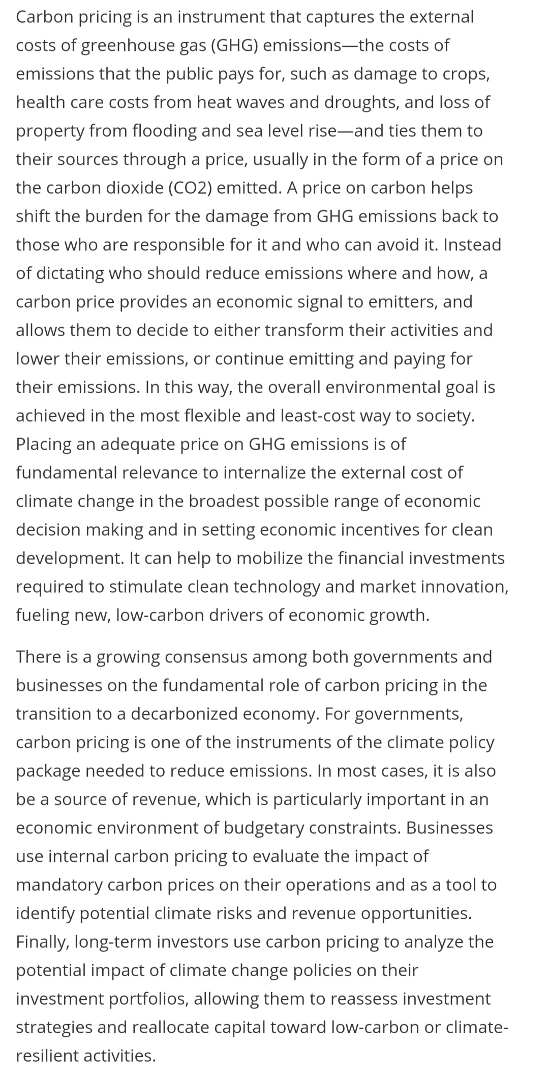 Carbon pricing is an instrument that captures the external
costs of greenhouse gas (GHG) emissions-the costs of
emissions that the public pays for, such as damage to crops,
health care costs from heat waves and droughts, and loss of
property from flooding and sea level rise-and ties them to
their sources through a price, usually in the form of a price on
the carbon dioxide (CO2) emitted. A price on carbon helps
shift the burden for the damage from GHG emissions back to
those who are responsible for it and who can avoid it. Instead
of dictating who should reduce emissions where and how, a
carbon price provides an economic signal to emitters, and
allows them to decide to either transform their activities and
lower their emissions, or continue emitting and paying for
their emissions. In this way, the overall environmental goal is
achieved in the most flexible and least-cost way to society.
Placing an adequate price on GHG emissions is of
fundamental relevance to internalize the external cost of
climate change in the broadest possible range of economic
decision making and in setting economic incentives for clean
development. It can help to mobilize the financial investments
required to stimulate clean technology and market innovation,
fueling new, low-carbon drivers of economic growth.
There is a growing consensus among both governments and
businesses on the fundamental role of carbon pricing in the
transition to a decarbonized economy. For governments,
carbon pricing is one of the instruments of the climate policy
package needed to reduce emissions. In most cases, it is also
be a source of revenue, which is particularly important in an
economic environment of budgetary constraints. Businesses
use internal carbon pricing to evaluate the impact of
mandatory carbon prices on their operations and as a tool to
identify potential climate risks and revenue opportunities.
Finally, long-term investors use carbon pricing to analyze the
potential impact of climate change policies on their
investment portfolios, allowing them to reassess investment
strategies and reallocate capital toward low-carbon or climate-
resilient activities.
