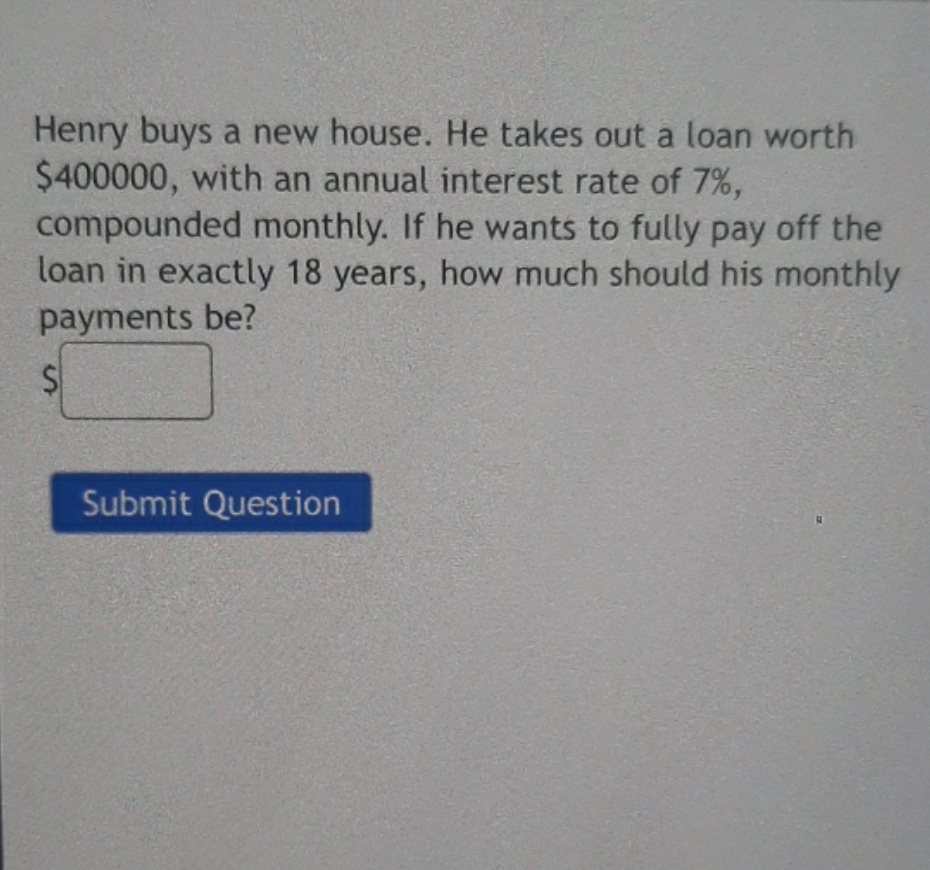 Henry buys a new house. He takes out a loan worth
$400000, with an annual interest rate of 7%,
compounded monthly. If he wants to fully pay off the
loan in exactly 18 years, how much should his monthly
payments be?
Submit Question
24

