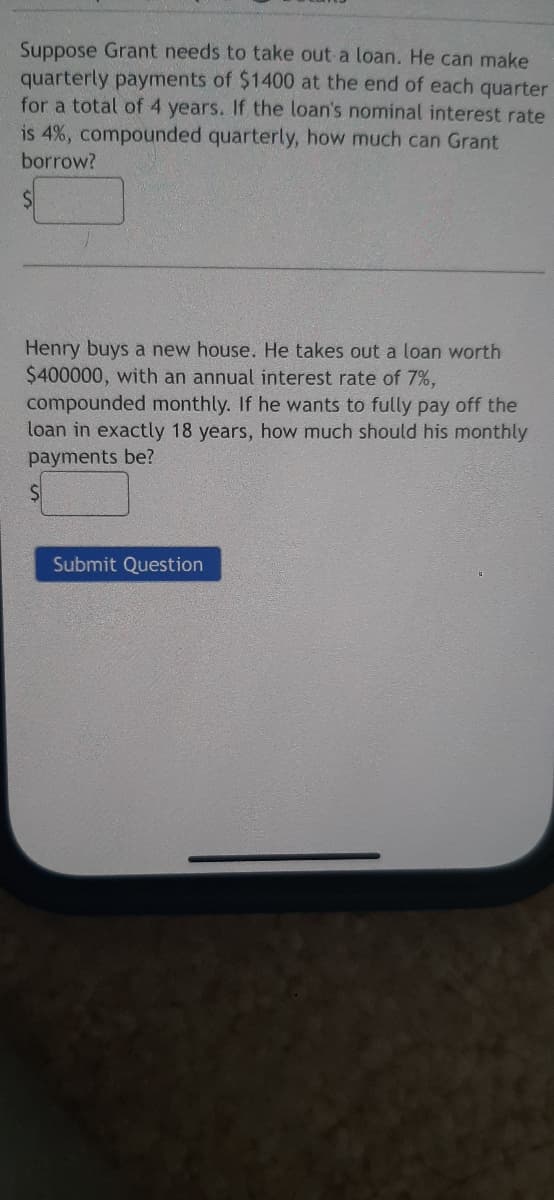 Suppose Grant needs to take out a loan. He can make
quarterly payments of $1400 at the end of each quarter
for a total of 4 years. If the loan's nominal interest rate
is 4%, compounded quarterly, how much can Grant
borrow?
$1
Henry buys a new house. He takes out a loan worth
$400000, with an annual interest rate of 7%,
compounded monthly. If he wants to fully pay off the
loan in exactly 18 years, how much should his monthly
payments be?
Submit Question
