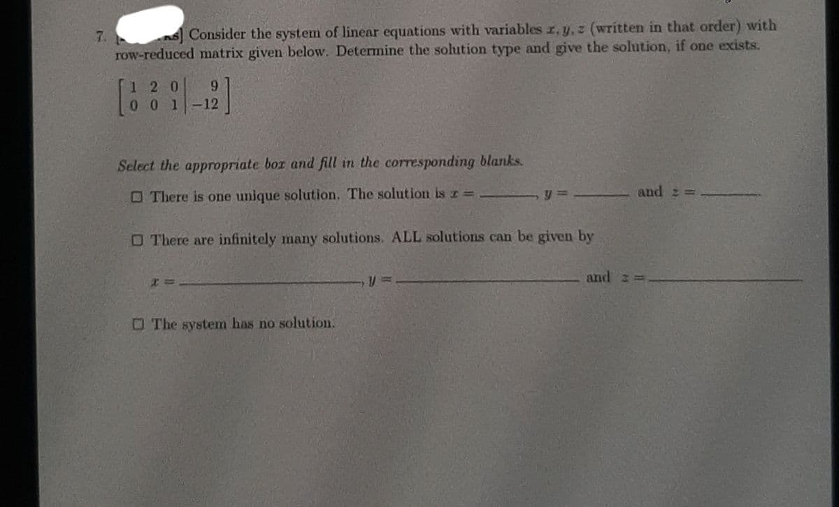 7. s] Consider the system of linear equations with variables r, y, z (written in that order) with
row-reduced matrix given below. Determine the solution type and give the solution, if one exists.
1 2 0
9.
0 0 1
-12
Select the appropriate box and fill in the corresponding blanks.
O There is one unique solution. The solution is r =
and =
O There are infinitely many solutions. ALL solutions can be given by
and
OThe system has no solution.
