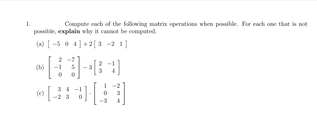 1.
Compute each of the following matrix operations when possible. For each one that is not
possible, explain why it cannot be computed.
(a) [ -5 0 4]+ 2[ 3 -2 1]
2 -7
-1
(b)
-1
- 3
3
4
1 -2
3 4 -1
(c)
3
-2 3
-3

