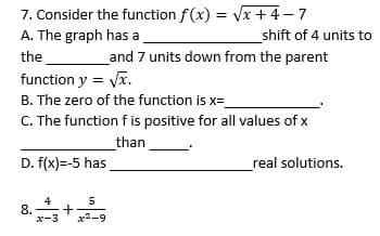 7. Consider the function f(x) = Vx +4-7
A. The graph has a
%3D
shift of 4 units to
the
and 7 units down from the parent
function y = Vx.
B. The zero of the function is x=
C. The function f is positive for all values of x
than
D. f(x)=-5 has
real solutions.
4
8.
-3
5
x-9
