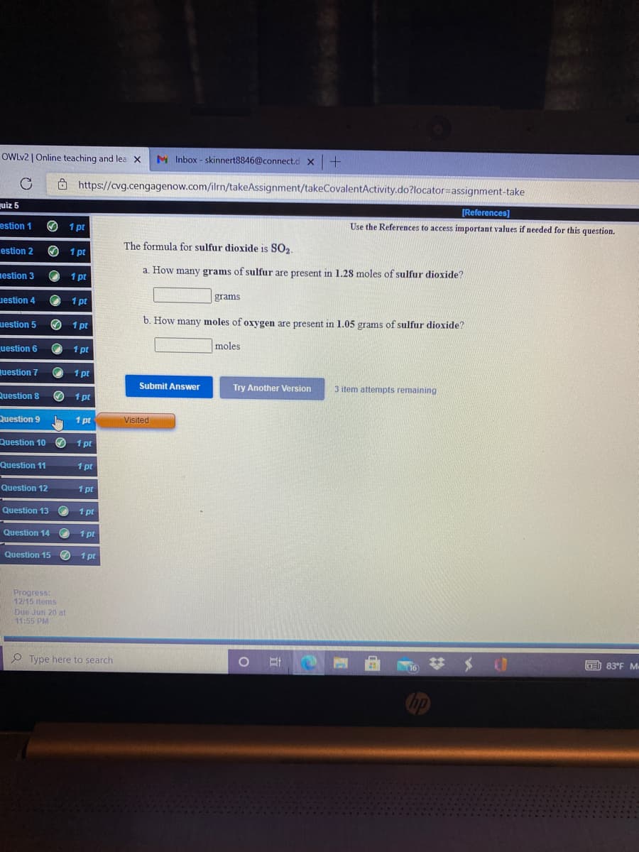 OWLV2 | Online teaching and lea x
M Inbox - skinnert8846@connect.d x+
8 https://cvg.cengagenow.com/ilrn/takeAssignment/takeCovalentActivity.do?locator=assignment-take
uiz 5
[References)
estion 1
O 1 pt
Use the References to access important values if needed for this question.
The formula for sulfur dioxide is SO2.
estion 2
O 1 pt
estion 3
1 pt
a. How many grams of sulfur are present in 1.28 moles of sulfur dioxide?
uestion 4
1 pt
grams
uestion 5
1 pt
b. How many moles of oxygen are present in 1.05 grams of sulfur dioxide?
uestion 6
1 pt
moles
uestion 7
1 pt
Submit Answer
Try Another Version
3 item attempts remaining
Question 8
O 1 pt
Question 9
Im 1 pt
Visited
Question 10 O
1 pt
Question 11
1 pt
Question 12
1 pt
Question 13
1 pt
Question 14 O 1 pt
Question 15 O 1 pt
Progress:
12/15 items
Due Jun 20 at
11:55 PM
O Type here to search
日
T 芋メ 0
耳
OE) 83°F M
