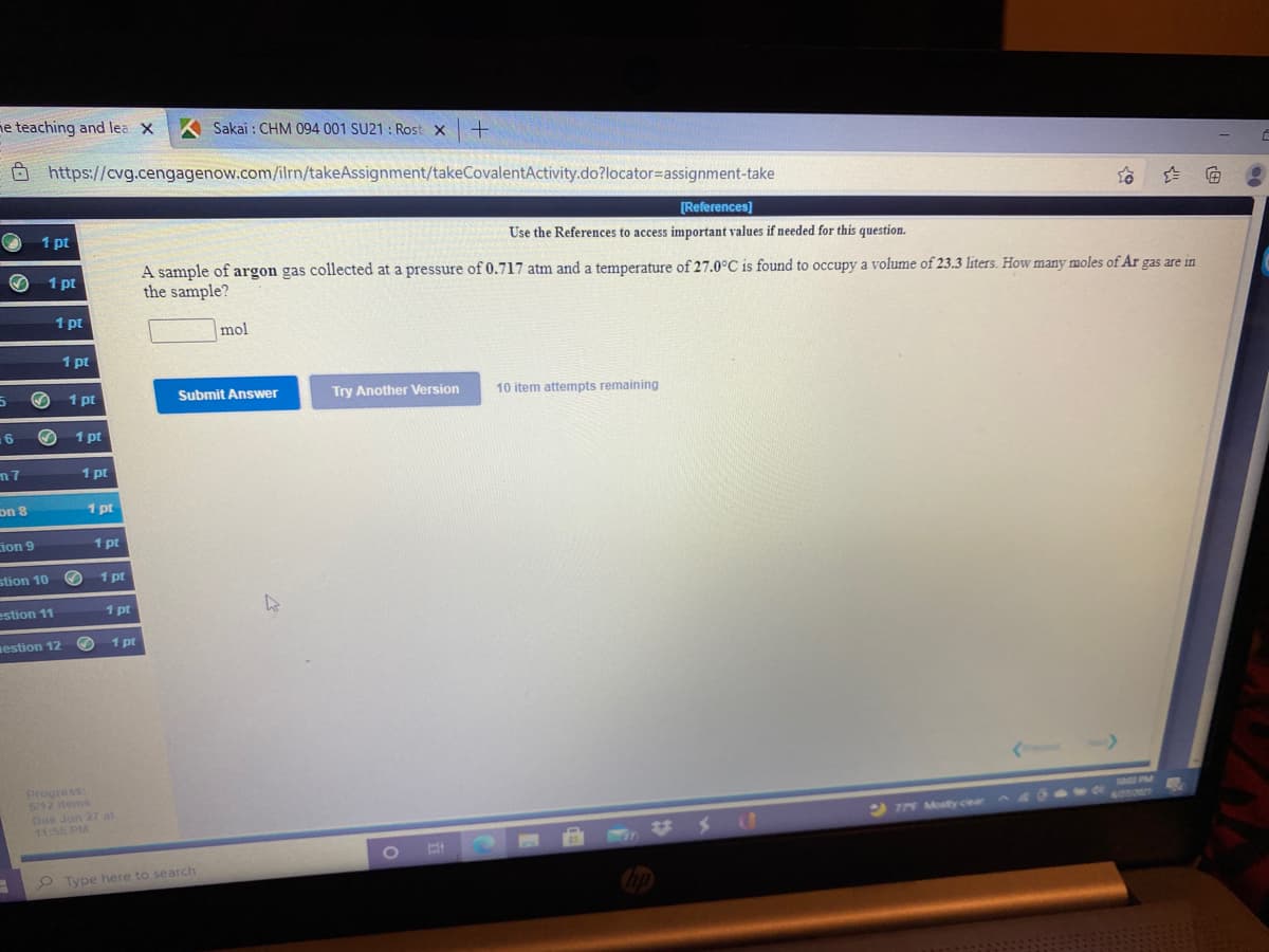 ne teaching and lea X
Sakai : CHM 094 001 SU21 : Rost x
O https://cvg.cengagenow.com/ilrn/takeAssignment/takeCovalentActivity.do?locator=assignment-take
[References)
Use the References to access important values if needed for this question.
1 pt
A sample of argon gas collected at a pressure of 0.717 atm and a temperature of 27.0°C is found to occupy a volume of 23.3 liters. How many moles of Ar gas are in
the sample?
1 pt
1 pt
mol
1 pt
1 pt
Submit Answer
Try Another Version
10 item attempts remaining
6
1 pt
1 pt
on 8
1 pt
ion 9
1 pt
stion 10
1 pt
estion 11
1 pt
nestion 12
1 pt
Progress:
6/12 items
Due Jun 27 at
11:55 PM
778 Mosty ciear 4 W
%24
O Type here to search
