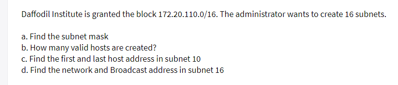 Daffodil Institute is granted the block 172.20.110.0/16. The administrator wants to create 16 subnets.
a. Find the subnet mask
b. How many valid hosts are created?
c. Find the first and last host address in subnet 10
d. Find the network and Broadcast address in subnet 16
