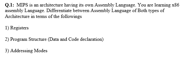Q.1: MIPS is an architecture having its own Assembly Language. You are learning x86
assembly Language. Differentiate between Assembly Language of Both types of
Architecture in terms of the followings
1) Registers
2) Program Structure (Data and Code declaration)
3) Addressing Modes
