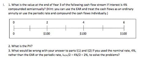 I. 1. What is the value at the end of Year 3 of the following cash flow stream if interest is 4%
compounded semiannually? (Hint: you can use the EAR and treat the cash flows as an ordinary
annuity or use the periodic rate and compound the cash flows individually.)
0
0
2. What is the PV?
2
$100
4
$100
6
$100
3. What would be wrong with your answer to parts I(1) and (2) if you used the nominal rate, 4%,
rather than the EAR or the periodic rate, INOM/2=4% / 2 = 2%, to solve the problems?