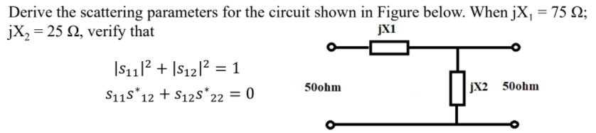Derive the scattering parameters for the circuit shown in Figure below. When jX, = 75 Q;
jX, = 25 N, verify that
JXi
|S1112 + |$12|? = 1
50ohm
jX2 50ohm
S11s*12 + S12s*22 = 0
