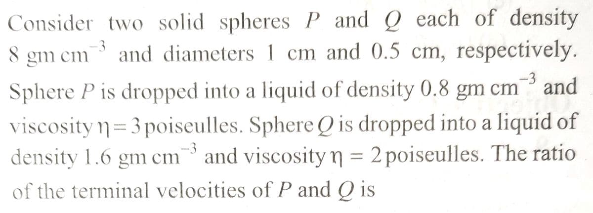 -3
Consider two solid spheres P and Q each of density
8 gm cm3 and diameters 1 cm and 0.5 cm, respectively.
Sphere P is dropped into a liquid of density 0.8 gm cm
cm 3 and
viscosity n = 3 poiseulles. Sphere Q is dropped into a liquid of
density 1.6 gm cm3 and viscosity n = 2 poiseulles. The ratio
of the terminal velocities of P and Q is