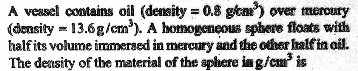 A vessel contains oil (density = 0.8 g/cm³) over mercury
(density = 13.6g/cm³). A homogeneous sphere floats with
half its volume immersed in mercury and the other half in oil.
The density of the material of the sphere in g/cm³ is