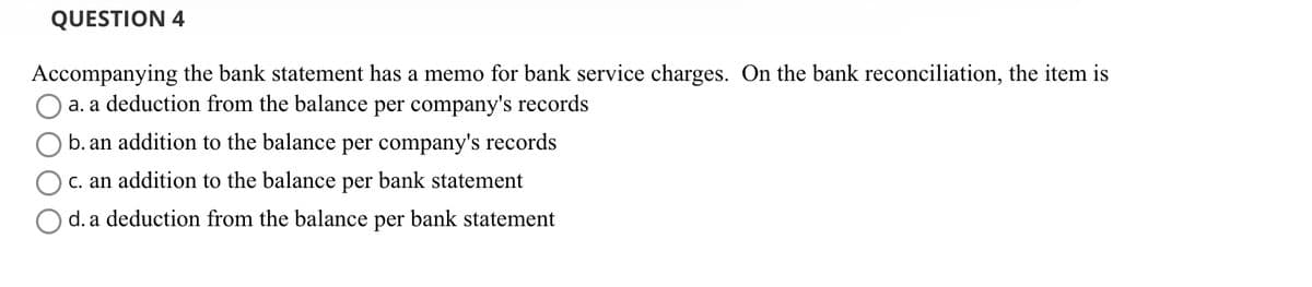QUESTION 4
Accompanying the bank statement has a memo for bank service charges. On the bank reconciliation, the item is
a. a deduction from the balance per company's records
b. an addition to the balance per company's records
c. an addition to the balance per bank statement
d. a deduction from the balance per bank statement