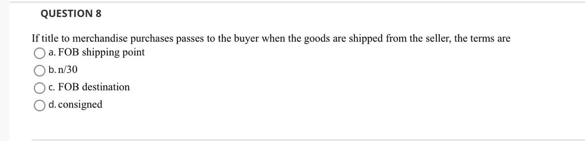QUESTION 8
If title to merchandise purchases passes to the buyer when the goods are shipped from the seller, the terms are
a. FOB shipping point
b. n/30
c. FOB destination
d. consigned