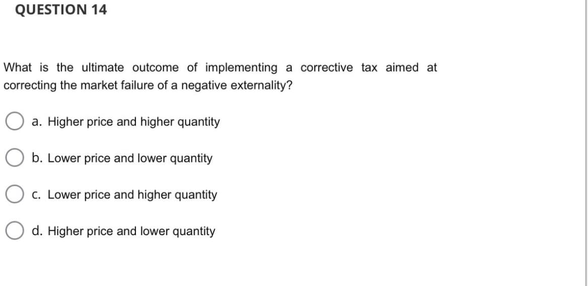 QUESTION 14
What is the ultimate outcome of implementing a corrective tax aimed at
correcting the market failure of a negative externality?
a. Higher price and higher quantity
b. Lower price and lower quantity
c. Lower price and higher quantity
d. Higher price and lower quantity