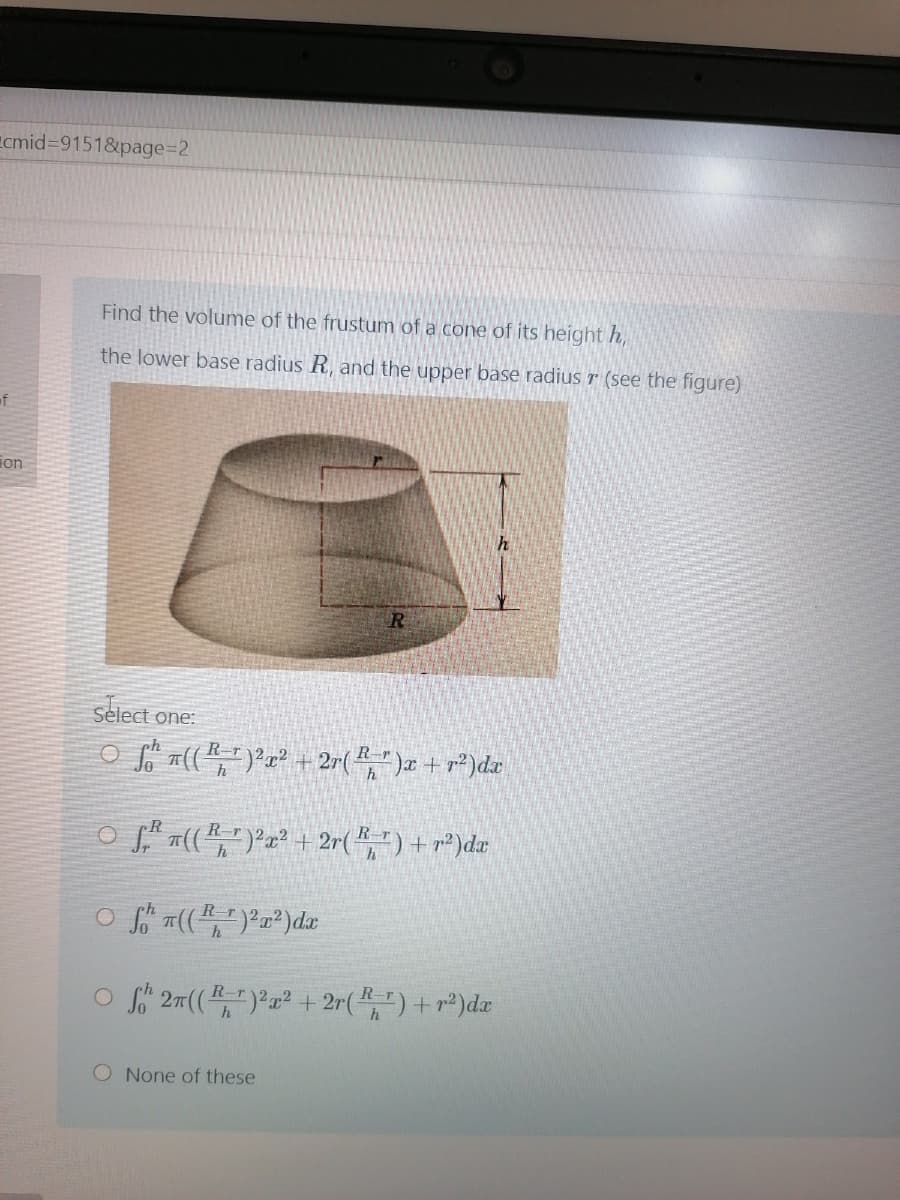 Ecmid3D9151&page%3D2
Find the volume of the frustum of a cone of its height h,
the lower base radius R, and the upper base radius r (see the figure)
of
ion
select one:
O ((,")Pa² + 2r(," )x + r²)dr
o"n(부)2z2 + 2r(꽃) + r2)de
Rr22
h
O f 27(() + 2r( ") + r²)dæ
R-
O None of these

