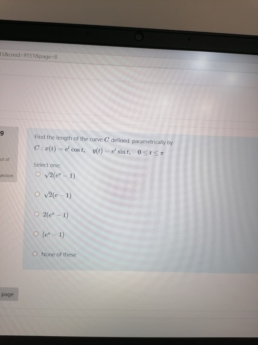 15&cmid%3D91518&page%3D8
9.
Find the length of the curve C defined parametrically by
C: r(t)
= e' cos t, y(t) = e' sin t, 0<t<T
ut of
Select one:
uestion
O v2(e – 1)
O v2(e – 1)
O 2(e" – 1)
O (e" – 1)
O None of these
page
