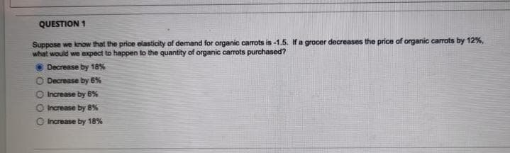 QUESTION 1
Suppose we know that the price elasticity of demand for organic carrots is -1.5. If a grocer decreases the price of organic carrots by 12%,
what would we expect to happen to the quantity of organic carrots purchased?
Decrease by 18%
O Decrease by 6%
O
Increase by 6%
Increase by 8%
Increase by 18%
000