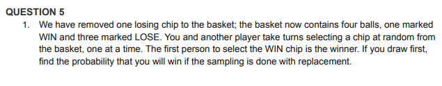QUESTION 5
1. We have removed one losing chip to the basket; the basket now contains four balls, one marked
WIN and three marked LOSE. You and another player take turns selecting a chip at random from
the basket, one at a time. The first person to select the WIN chip is the winner. If you draw first,
find the probability that you will win if the sampling is done with replacement.