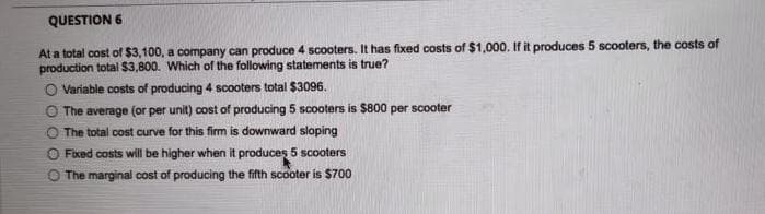 QUESTION 6
At a total cost of $3,100, a company can produce 4 scooters. It has fixed costs of $1,000. If it produces 5 scooters, the costs of
production total $3,800. Which of the following statements is true?
O Variable costs of producing 4 scooters total $3096.
O The average (or per unit) cost of producing 5 scooters is $800 per scooter
The total cost curve for this firm is downward sloping
Fixed costs will be higher when it produces 5 scooters
The marginal cost of producing the fifth scooter is $700