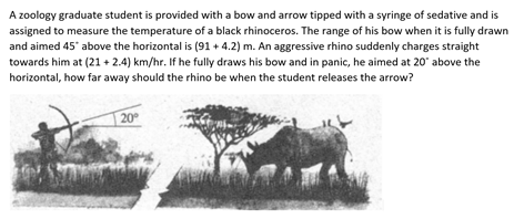 A zoology graduate student is provided with a bow and arrow tipped with a syringe of sedative and is
assigned to measure the temperature of a black rhinoceros. The range of his bow when it is fully drawn
and aimed 45* above the horizontal is (91 + 4.2) m. An aggressive rhino suddenly charges straight
towards him at (21 + 2.4) km/hr. If he fully draws his bow and in panic, he aimed at 20" above the
horizontal, how far away should the rhino be when the student releases the arrow?
20
