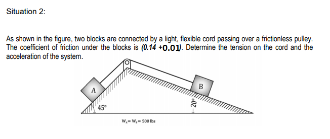 Situation 2:
As shown in the figure, two blocks are connected by a light, flexible cord passing over a frictionless pulley.
The coefficient of friction under the blocks is (0.14 +0.01). Determine the tension on the cord and the
acceleration of the system.
45°
W,= W,- 500 Ibs
20°
