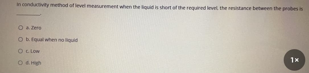 In conductivity method of level measurement when the liquid is short of the required level, the resistance between the probes is
O a. Zero
O b. Equal when no liquid
O C. Low
1x
O d. High
