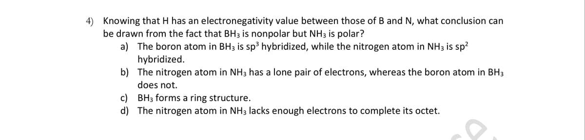 4) Knowing that H has an electronegativity value between those of B and N, what conclusion can
be drawn from the fact that BH3 is nonpolar but NH3 is polar?
a) The boron atom in BH3 is sp³ hybridized, while the nitrogen atom in NH3 is sp?
hybridized.
b) The nitrogen atom in NH3 has a lone pair of electrons, whereas the boron atom in BH3
does not.
c) BH3 forms a ring structure.
d) The nitrogen atom in NH3 lacks enough electrons to complete its octet.
