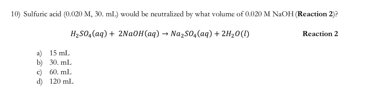 10) Sulfuric acid (0.020 M, 30. mL) would be neutralized by what volume of 0.020 M NaOH (Reaction 2)?
H2S04(aq) + 2Na0H(aq) → Nazso4(aq) + 2H20(I)
Reaction 2
a)
b) 30. mL
15 mL
60. mL
c)
d) 120 mL
