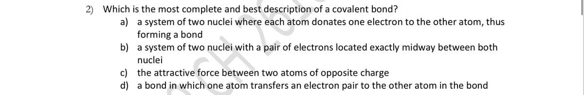 2) Which is the most complete and best description of a covalent bond?
a) a system of two nuclei where each atom donates one electron to the other atom, thus
forming a bond
b) a system of two nuclei with a pair of electrons located exactly midway between both
nuclei
c) the attractive force between two atoms of opposite charge
d) a bond in which one atom transfers an electron pair to the other atom in the bond

