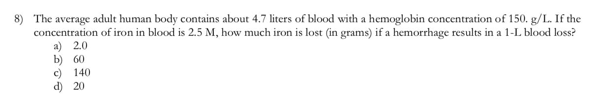 8) The average adult human body contains about 4.7 liters of blood with a hemoglobin concentration of 150. g/L. If the
concentration of iron in blood is 2.5 M, how much iron is lost (in grams) if a hemorrhage results in a 1-L blood loss?
a) 2.0
b) 60
c)
d) 20
140

